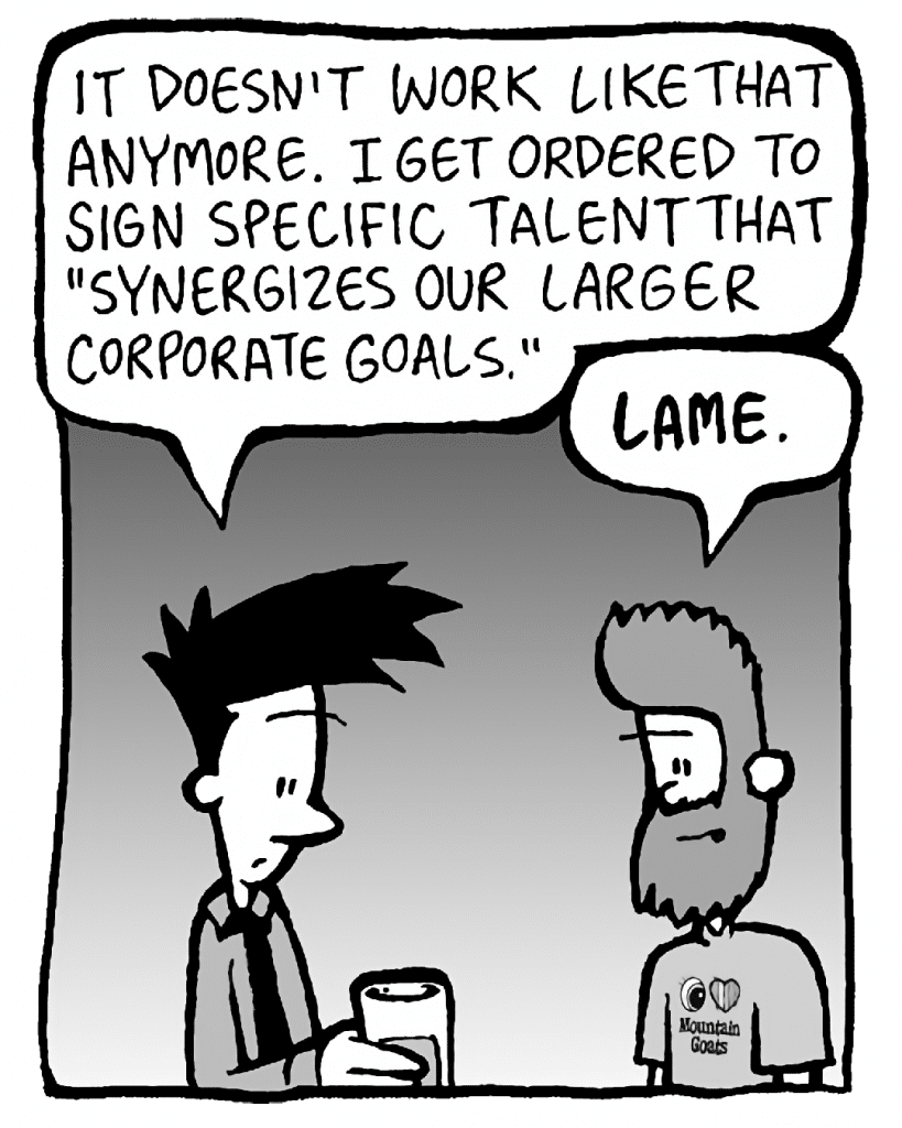 JOEL: It doesn't work like that anymore. I get ordered to sign specific talent that "synergizes our larger corporate goals".
JAMES: LAME.
