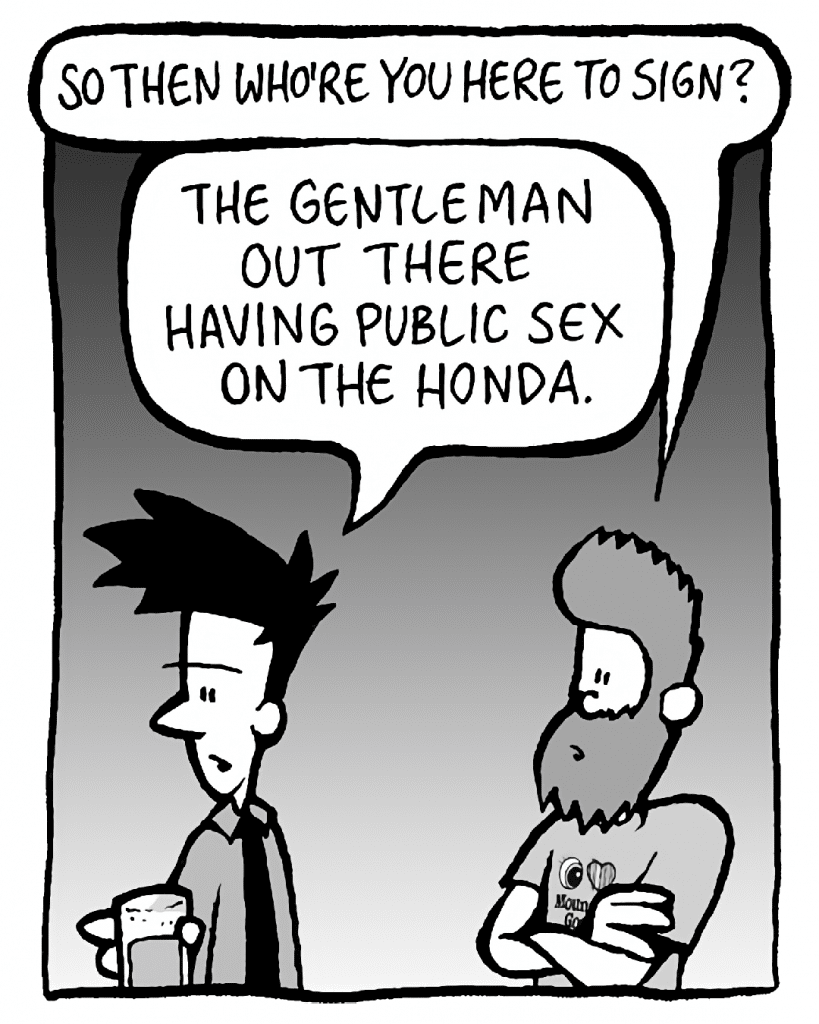 JOEL: So then who're you here to sign?
JAMES: The gentlemen out there having public sex on the Honda.
