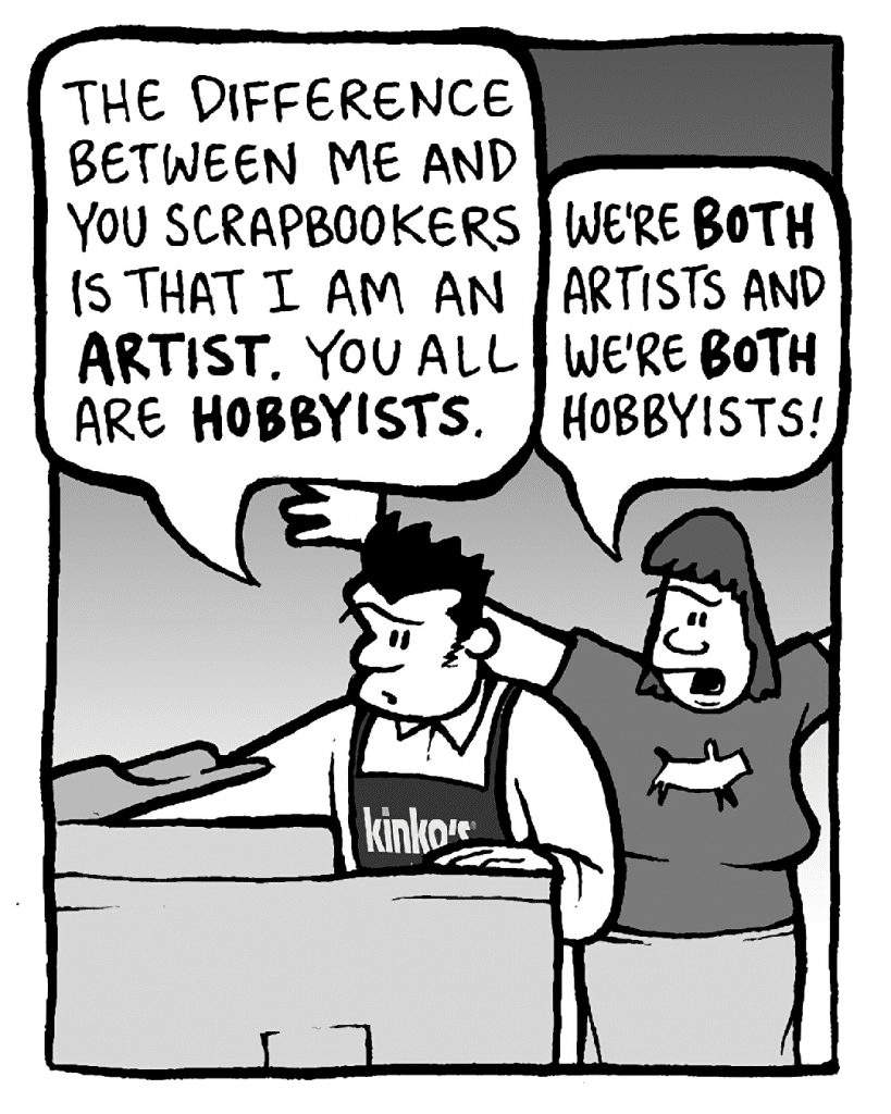 JOHN: The difference between me and you scrapbookers is that I am an ARTIST. You all are HOBBYISTS.
SCRAPPER: We're BOTH artists and we're BOTH hobbyists!
