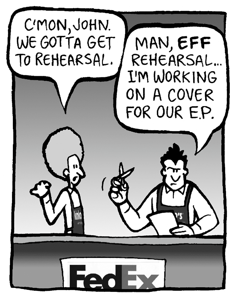 DAN: C'mon, John. We gotta get to rehearsal.
JOHN: Man, EFF rehearsal... I'm working on a cover for our E.P.
