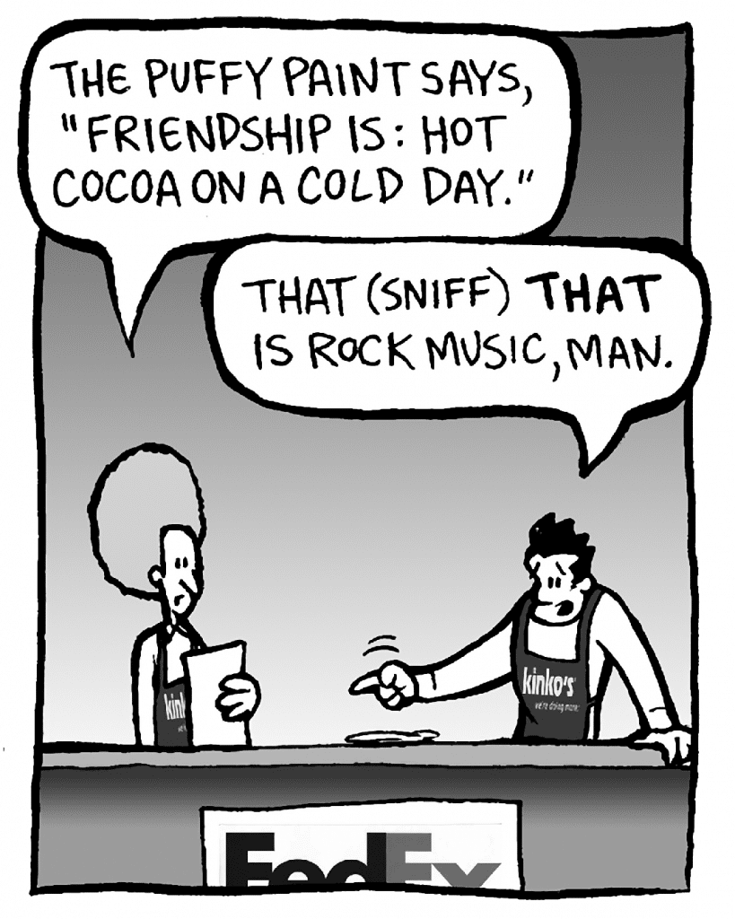 DAN: The puffy paint says, "Friendship is: hot cocoa on a cold day."
JOHN: THAT (sniff) THAT is rock music, man.
