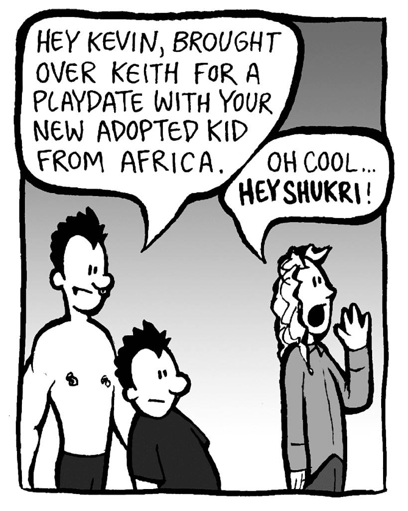 PETER: Hey Kevin, brought over Keith for a playdate with your new adopted kid from Africa.
KEVIN: Oh cool... HEY SHUKRI!

