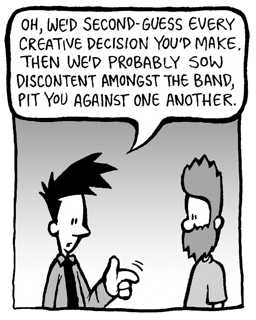 JOEL: Oh, we'd second-guess every creative decision you'd make. Then we'd probably sow discontent amongst the band, pit you against one another.