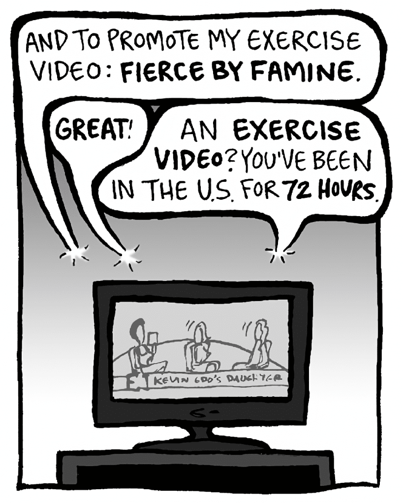 SHUKRI: And to promote my exercise video: FIERCE BY FAMINE.
JILL: GREAT!
KEVIN: An EXERCISE VIDEO? You've been in the US for 72 HOURS.
