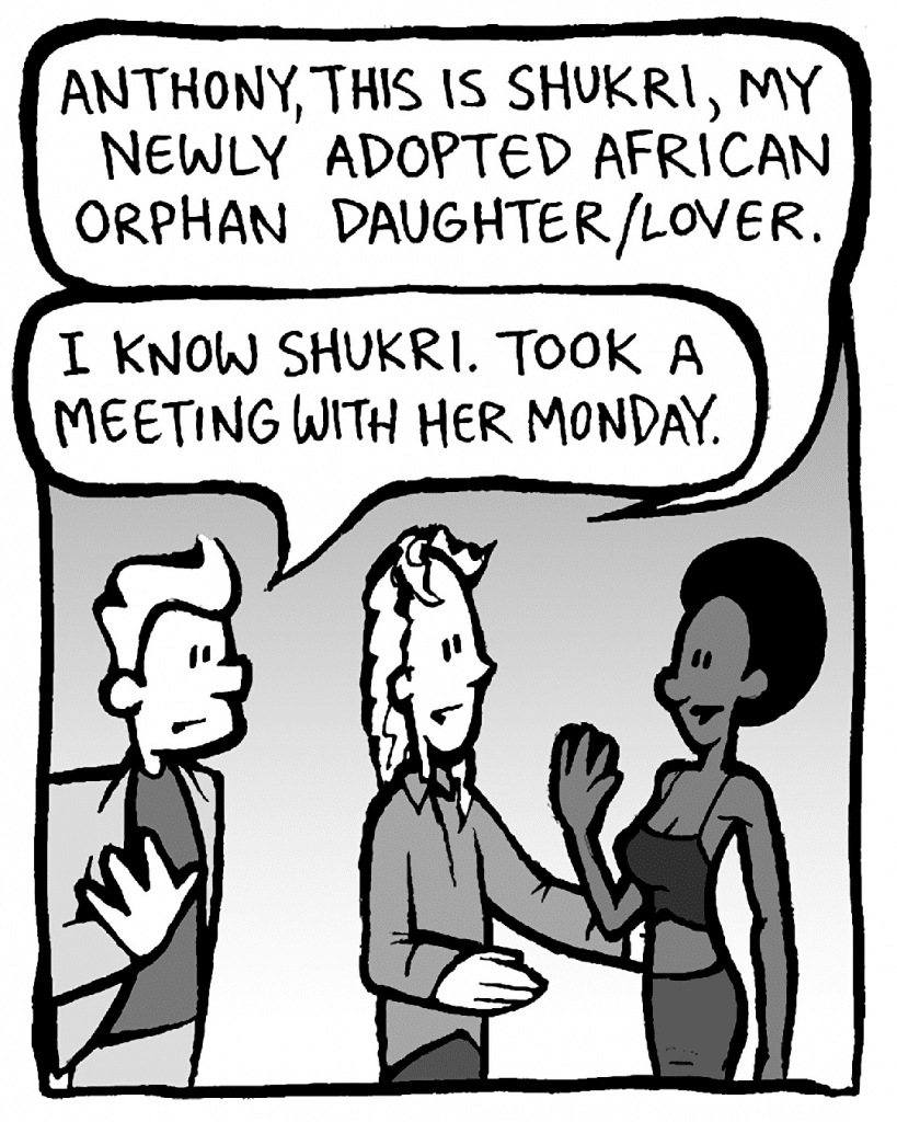 KEVIN: Anthony, this is Shukri, my newly adopted African orphan daughter/lover.
ANTHONY: I know Shukri. Took a meeting with her on Monday.
